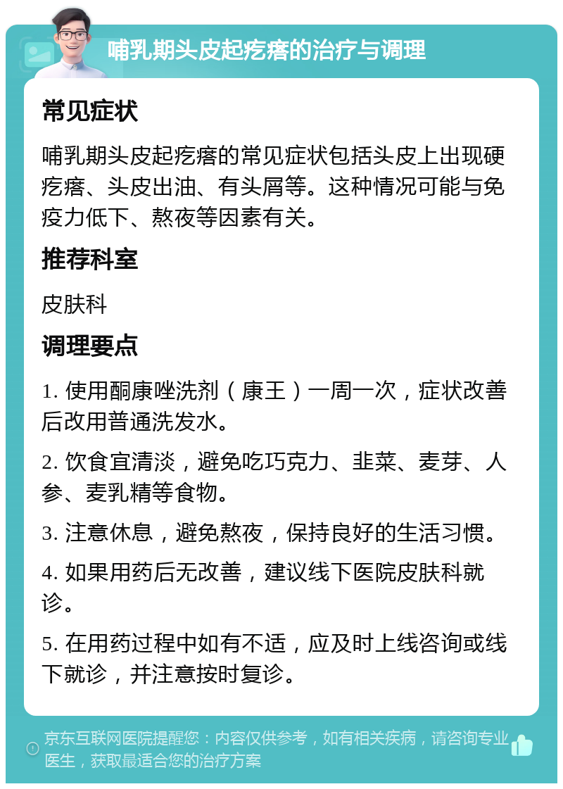 哺乳期头皮起疙瘩的治疗与调理 常见症状 哺乳期头皮起疙瘩的常见症状包括头皮上出现硬疙瘩、头皮出油、有头屑等。这种情况可能与免疫力低下、熬夜等因素有关。 推荐科室 皮肤科 调理要点 1. 使用酮康唑洗剂（康王）一周一次，症状改善后改用普通洗发水。 2. 饮食宜清淡，避免吃巧克力、韭菜、麦芽、人参、麦乳精等食物。 3. 注意休息，避免熬夜，保持良好的生活习惯。 4. 如果用药后无改善，建议线下医院皮肤科就诊。 5. 在用药过程中如有不适，应及时上线咨询或线下就诊，并注意按时复诊。