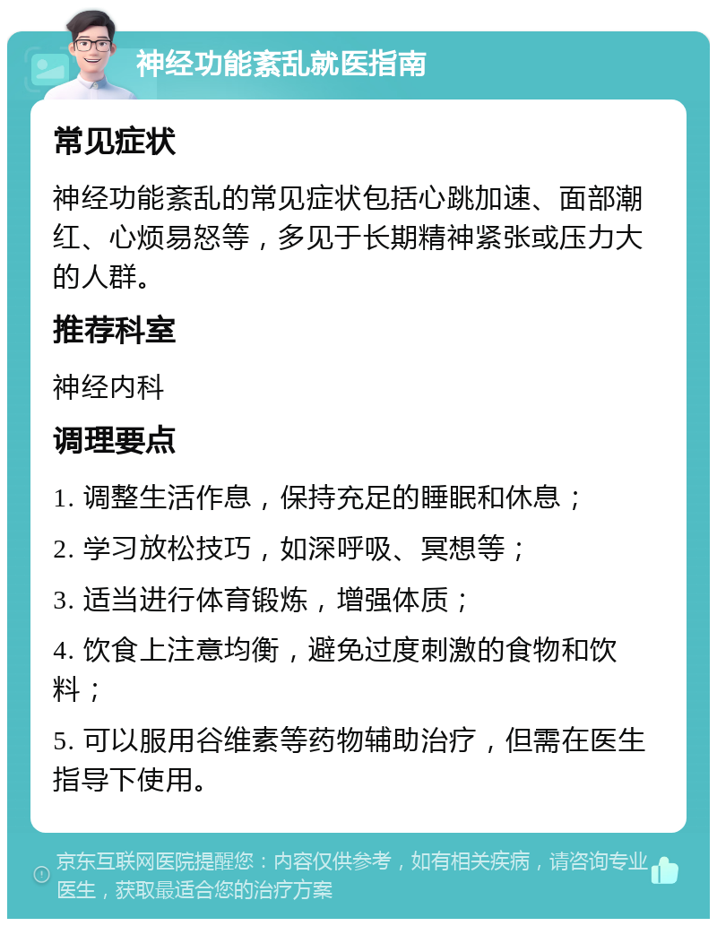 神经功能紊乱就医指南 常见症状 神经功能紊乱的常见症状包括心跳加速、面部潮红、心烦易怒等，多见于长期精神紧张或压力大的人群。 推荐科室 神经内科 调理要点 1. 调整生活作息，保持充足的睡眠和休息； 2. 学习放松技巧，如深呼吸、冥想等； 3. 适当进行体育锻炼，增强体质； 4. 饮食上注意均衡，避免过度刺激的食物和饮料； 5. 可以服用谷维素等药物辅助治疗，但需在医生指导下使用。