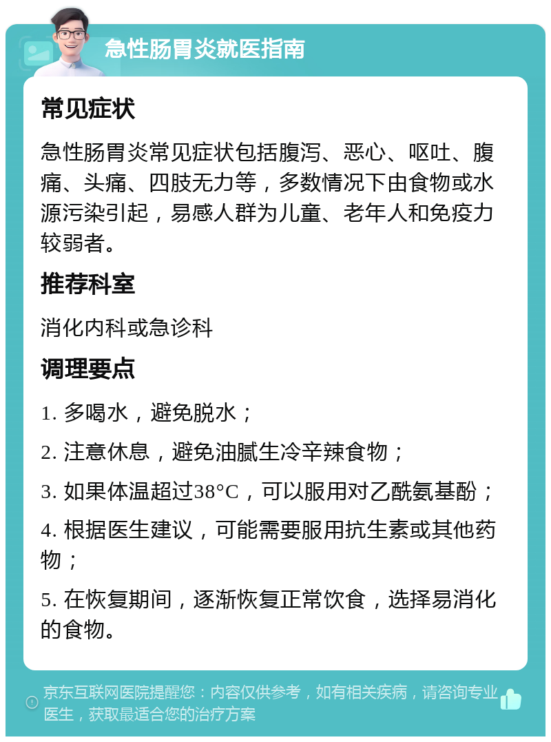 急性肠胃炎就医指南 常见症状 急性肠胃炎常见症状包括腹泻、恶心、呕吐、腹痛、头痛、四肢无力等，多数情况下由食物或水源污染引起，易感人群为儿童、老年人和免疫力较弱者。 推荐科室 消化内科或急诊科 调理要点 1. 多喝水，避免脱水； 2. 注意休息，避免油腻生冷辛辣食物； 3. 如果体温超过38°C，可以服用对乙酰氨基酚； 4. 根据医生建议，可能需要服用抗生素或其他药物； 5. 在恢复期间，逐渐恢复正常饮食，选择易消化的食物。