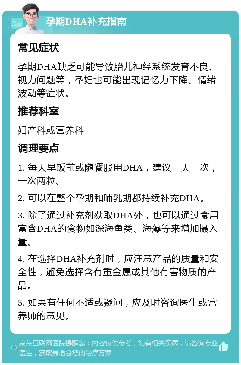 孕期DHA补充指南 常见症状 孕期DHA缺乏可能导致胎儿神经系统发育不良、视力问题等，孕妇也可能出现记忆力下降、情绪波动等症状。 推荐科室 妇产科或营养科 调理要点 1. 每天早饭前或随餐服用DHA，建议一天一次，一次两粒。 2. 可以在整个孕期和哺乳期都持续补充DHA。 3. 除了通过补充剂获取DHA外，也可以通过食用富含DHA的食物如深海鱼类、海藻等来增加摄入量。 4. 在选择DHA补充剂时，应注意产品的质量和安全性，避免选择含有重金属或其他有害物质的产品。 5. 如果有任何不适或疑问，应及时咨询医生或营养师的意见。