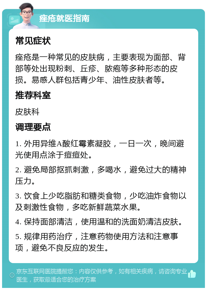 痤疮就医指南 常见症状 痤疮是一种常见的皮肤病，主要表现为面部、背部等处出现粉刺、丘疹、脓疱等多种形态的皮损。易感人群包括青少年、油性皮肤者等。 推荐科室 皮肤科 调理要点 1. 外用异维A酸红霉素凝胶，一日一次，晚间避光使用点涂于痘痘处。 2. 避免局部抠抓刺激，多喝水，避免过大的精神压力。 3. 饮食上少吃脂肪和糖类食物，少吃油炸食物以及刺激性食物，多吃新鲜蔬菜水果。 4. 保持面部清洁，使用温和的洗面奶清洁皮肤。 5. 规律用药治疗，注意药物使用方法和注意事项，避免不良反应的发生。