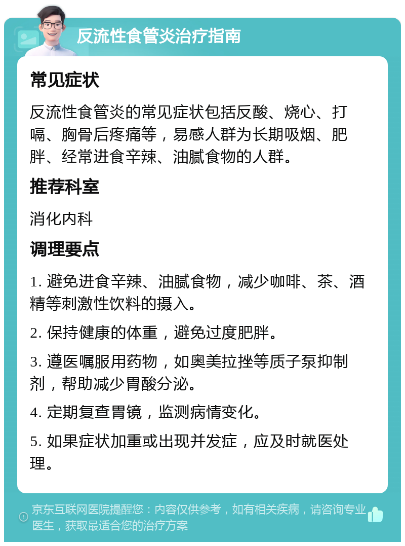 反流性食管炎治疗指南 常见症状 反流性食管炎的常见症状包括反酸、烧心、打嗝、胸骨后疼痛等，易感人群为长期吸烟、肥胖、经常进食辛辣、油腻食物的人群。 推荐科室 消化内科 调理要点 1. 避免进食辛辣、油腻食物，减少咖啡、茶、酒精等刺激性饮料的摄入。 2. 保持健康的体重，避免过度肥胖。 3. 遵医嘱服用药物，如奥美拉挫等质子泵抑制剂，帮助减少胃酸分泌。 4. 定期复查胃镜，监测病情变化。 5. 如果症状加重或出现并发症，应及时就医处理。