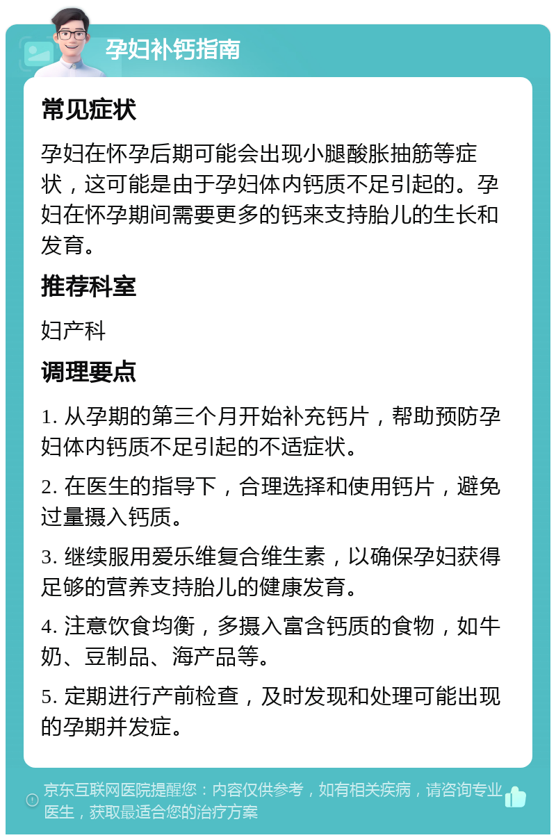 孕妇补钙指南 常见症状 孕妇在怀孕后期可能会出现小腿酸胀抽筋等症状，这可能是由于孕妇体内钙质不足引起的。孕妇在怀孕期间需要更多的钙来支持胎儿的生长和发育。 推荐科室 妇产科 调理要点 1. 从孕期的第三个月开始补充钙片，帮助预防孕妇体内钙质不足引起的不适症状。 2. 在医生的指导下，合理选择和使用钙片，避免过量摄入钙质。 3. 继续服用爱乐维复合维生素，以确保孕妇获得足够的营养支持胎儿的健康发育。 4. 注意饮食均衡，多摄入富含钙质的食物，如牛奶、豆制品、海产品等。 5. 定期进行产前检查，及时发现和处理可能出现的孕期并发症。