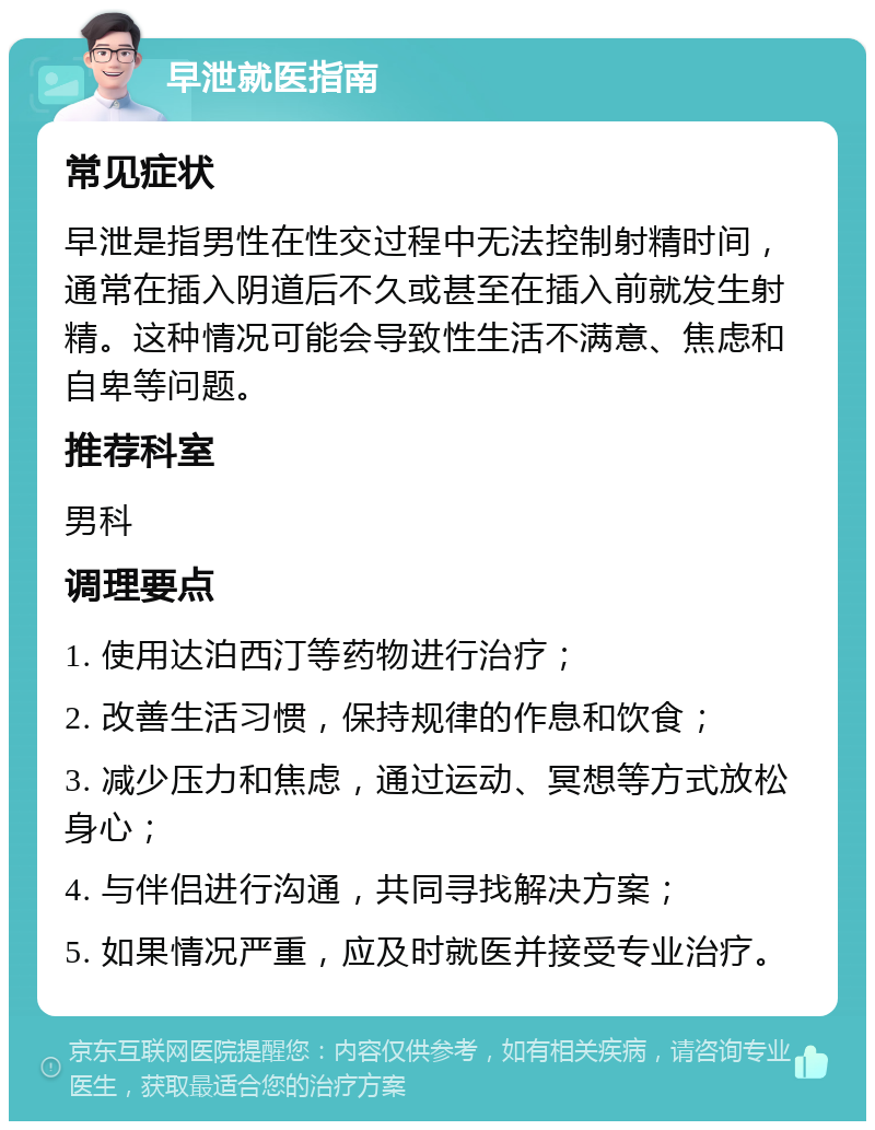 早泄就医指南 常见症状 早泄是指男性在性交过程中无法控制射精时间，通常在插入阴道后不久或甚至在插入前就发生射精。这种情况可能会导致性生活不满意、焦虑和自卑等问题。 推荐科室 男科 调理要点 1. 使用达泊西汀等药物进行治疗； 2. 改善生活习惯，保持规律的作息和饮食； 3. 减少压力和焦虑，通过运动、冥想等方式放松身心； 4. 与伴侣进行沟通，共同寻找解决方案； 5. 如果情况严重，应及时就医并接受专业治疗。