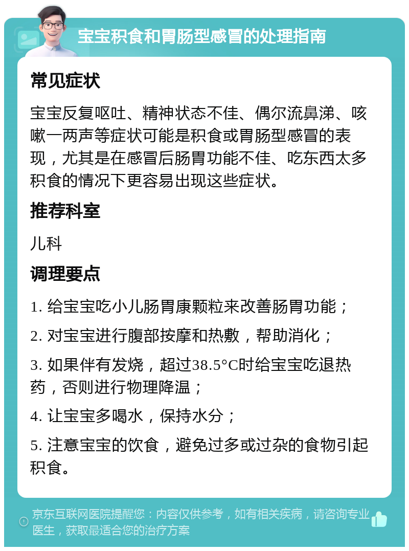 宝宝积食和胃肠型感冒的处理指南 常见症状 宝宝反复呕吐、精神状态不佳、偶尔流鼻涕、咳嗽一两声等症状可能是积食或胃肠型感冒的表现，尤其是在感冒后肠胃功能不佳、吃东西太多积食的情况下更容易出现这些症状。 推荐科室 儿科 调理要点 1. 给宝宝吃小儿肠胃康颗粒来改善肠胃功能； 2. 对宝宝进行腹部按摩和热敷，帮助消化； 3. 如果伴有发烧，超过38.5°C时给宝宝吃退热药，否则进行物理降温； 4. 让宝宝多喝水，保持水分； 5. 注意宝宝的饮食，避免过多或过杂的食物引起积食。