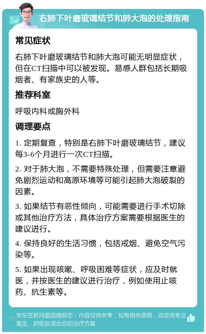 右肺下叶磨玻璃结节和肺大泡的处理指南 常见症状 右肺下叶磨玻璃结节和肺大泡可能无明显症状，但在CT扫描中可以被发现。易感人群包括长期吸烟者、有家族史的人等。 推荐科室 呼吸内科或胸外科 调理要点 1. 定期复查，特别是右肺下叶磨玻璃结节，建议每3-6个月进行一次CT扫描。 2. 对于肺大泡，不需要特殊处理，但需要注意避免剧烈运动和高原环境等可能引起肺大泡破裂的因素。 3. 如果结节有恶性倾向，可能需要进行手术切除或其他治疗方法，具体治疗方案需要根据医生的建议进行。 4. 保持良好的生活习惯，包括戒烟、避免空气污染等。 5. 如果出现咳嗽、呼吸困难等症状，应及时就医，并按医生的建议进行治疗，例如使用止咳药、抗生素等。