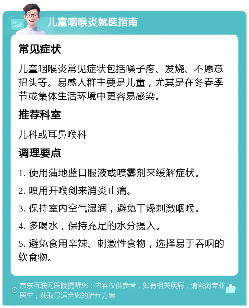 儿童咽喉炎就医指南 常见症状 儿童咽喉炎常见症状包括嗓子疼、发烧、不愿意扭头等。易感人群主要是儿童，尤其是在冬春季节或集体生活环境中更容易感染。 推荐科室 儿科或耳鼻喉科 调理要点 1. 使用蒲地蓝口服液或喷雾剂来缓解症状。 2. 喷用开喉剑来消炎止痛。 3. 保持室内空气湿润，避免干燥刺激咽喉。 4. 多喝水，保持充足的水分摄入。 5. 避免食用辛辣、刺激性食物，选择易于吞咽的软食物。