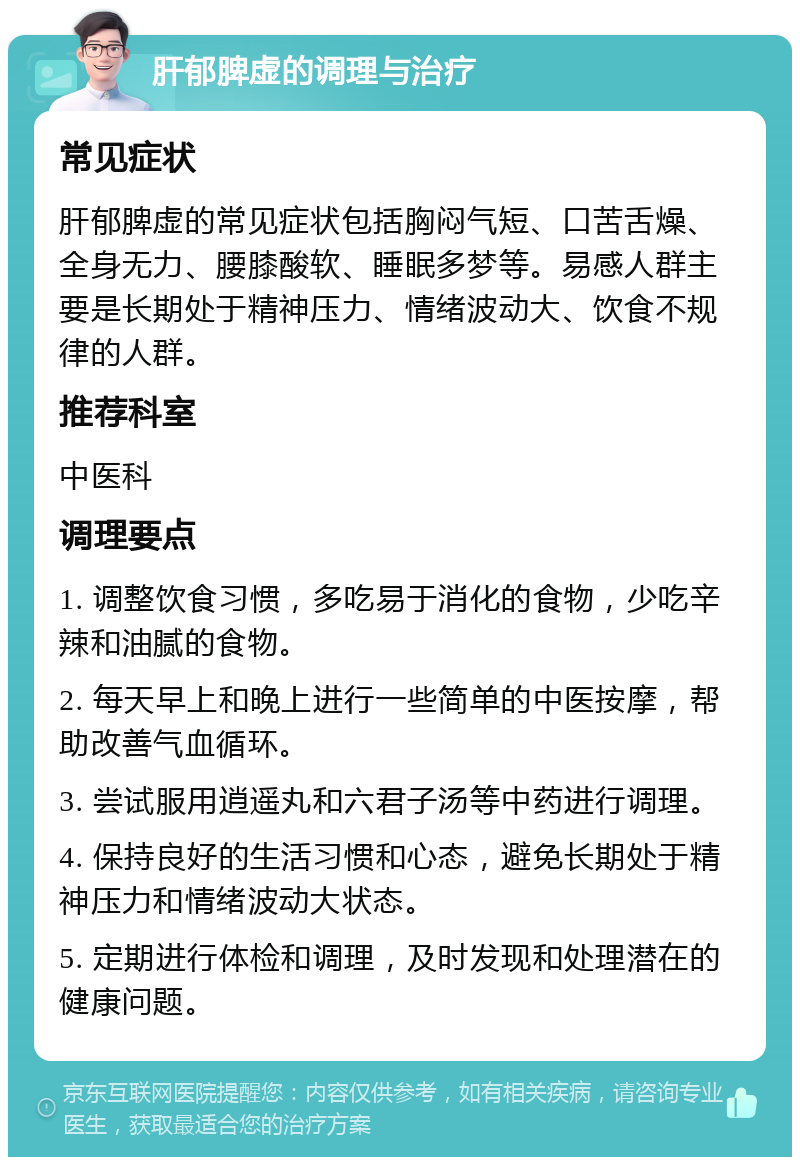 肝郁脾虚的调理与治疗 常见症状 肝郁脾虚的常见症状包括胸闷气短、口苦舌燥、全身无力、腰膝酸软、睡眠多梦等。易感人群主要是长期处于精神压力、情绪波动大、饮食不规律的人群。 推荐科室 中医科 调理要点 1. 调整饮食习惯，多吃易于消化的食物，少吃辛辣和油腻的食物。 2. 每天早上和晚上进行一些简单的中医按摩，帮助改善气血循环。 3. 尝试服用逍遥丸和六君子汤等中药进行调理。 4. 保持良好的生活习惯和心态，避免长期处于精神压力和情绪波动大状态。 5. 定期进行体检和调理，及时发现和处理潜在的健康问题。