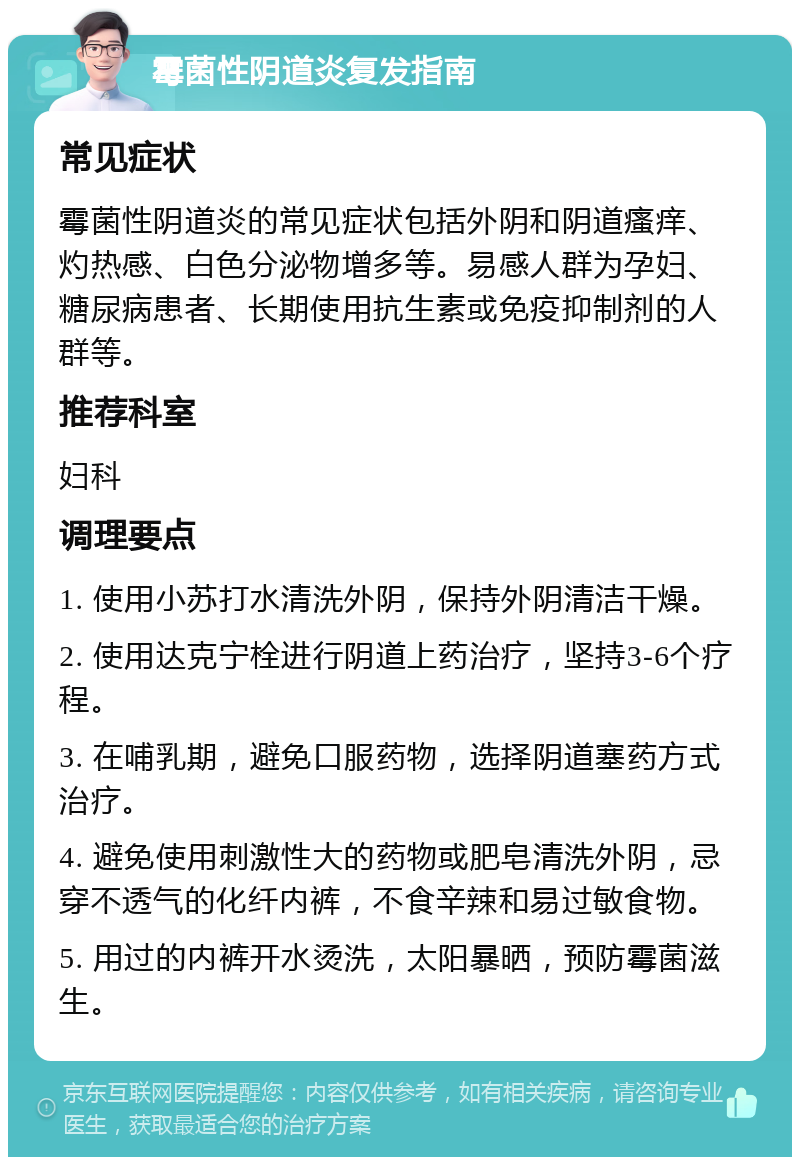 霉菌性阴道炎复发指南 常见症状 霉菌性阴道炎的常见症状包括外阴和阴道瘙痒、灼热感、白色分泌物增多等。易感人群为孕妇、糖尿病患者、长期使用抗生素或免疫抑制剂的人群等。 推荐科室 妇科 调理要点 1. 使用小苏打水清洗外阴，保持外阴清洁干燥。 2. 使用达克宁栓进行阴道上药治疗，坚持3-6个疗程。 3. 在哺乳期，避免口服药物，选择阴道塞药方式治疗。 4. 避免使用刺激性大的药物或肥皂清洗外阴，忌穿不透气的化纤内裤，不食辛辣和易过敏食物。 5. 用过的内裤开水烫洗，太阳暴晒，预防霉菌滋生。