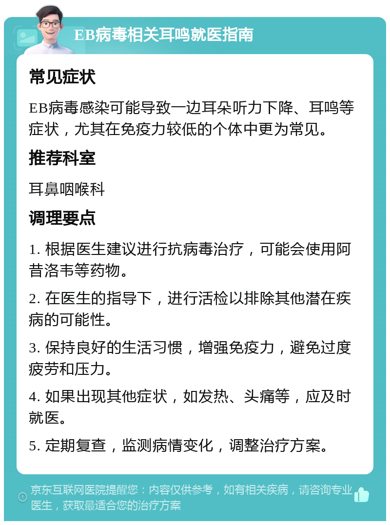 EB病毒相关耳鸣就医指南 常见症状 EB病毒感染可能导致一边耳朵听力下降、耳鸣等症状，尤其在免疫力较低的个体中更为常见。 推荐科室 耳鼻咽喉科 调理要点 1. 根据医生建议进行抗病毒治疗，可能会使用阿昔洛韦等药物。 2. 在医生的指导下，进行活检以排除其他潜在疾病的可能性。 3. 保持良好的生活习惯，增强免疫力，避免过度疲劳和压力。 4. 如果出现其他症状，如发热、头痛等，应及时就医。 5. 定期复查，监测病情变化，调整治疗方案。