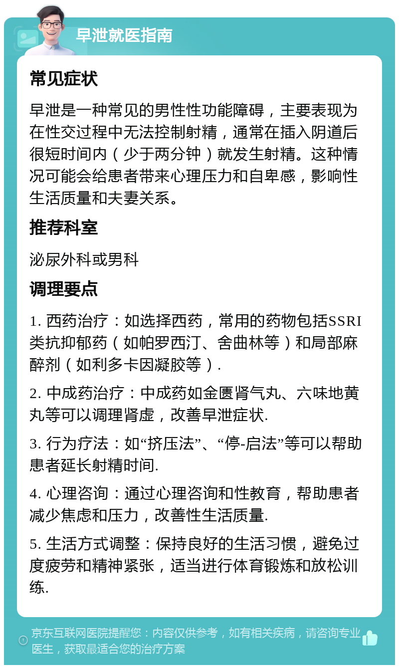 早泄就医指南 常见症状 早泄是一种常见的男性性功能障碍，主要表现为在性交过程中无法控制射精，通常在插入阴道后很短时间内（少于两分钟）就发生射精。这种情况可能会给患者带来心理压力和自卑感，影响性生活质量和夫妻关系。 推荐科室 泌尿外科或男科 调理要点 1. 西药治疗：如选择西药，常用的药物包括SSRI类抗抑郁药（如帕罗西汀、舍曲林等）和局部麻醉剂（如利多卡因凝胶等）. 2. 中成药治疗：中成药如金匮肾气丸、六味地黄丸等可以调理肾虚，改善早泄症状. 3. 行为疗法：如“挤压法”、“停-启法”等可以帮助患者延长射精时间. 4. 心理咨询：通过心理咨询和性教育，帮助患者减少焦虑和压力，改善性生活质量. 5. 生活方式调整：保持良好的生活习惯，避免过度疲劳和精神紧张，适当进行体育锻炼和放松训练.