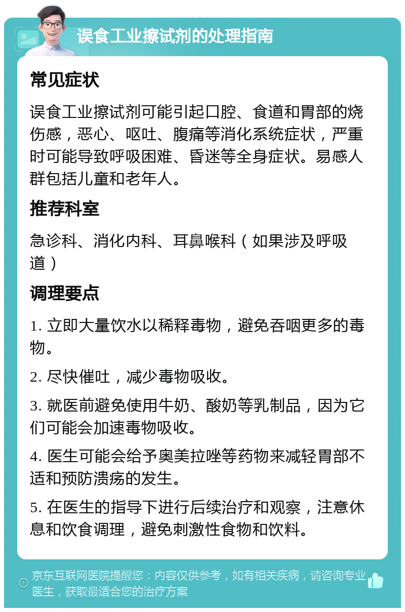 误食工业擦试剂的处理指南 常见症状 误食工业擦试剂可能引起口腔、食道和胃部的烧伤感，恶心、呕吐、腹痛等消化系统症状，严重时可能导致呼吸困难、昏迷等全身症状。易感人群包括儿童和老年人。 推荐科室 急诊科、消化内科、耳鼻喉科（如果涉及呼吸道） 调理要点 1. 立即大量饮水以稀释毒物，避免吞咽更多的毒物。 2. 尽快催吐，减少毒物吸收。 3. 就医前避免使用牛奶、酸奶等乳制品，因为它们可能会加速毒物吸收。 4. 医生可能会给予奥美拉唑等药物来减轻胃部不适和预防溃疡的发生。 5. 在医生的指导下进行后续治疗和观察，注意休息和饮食调理，避免刺激性食物和饮料。