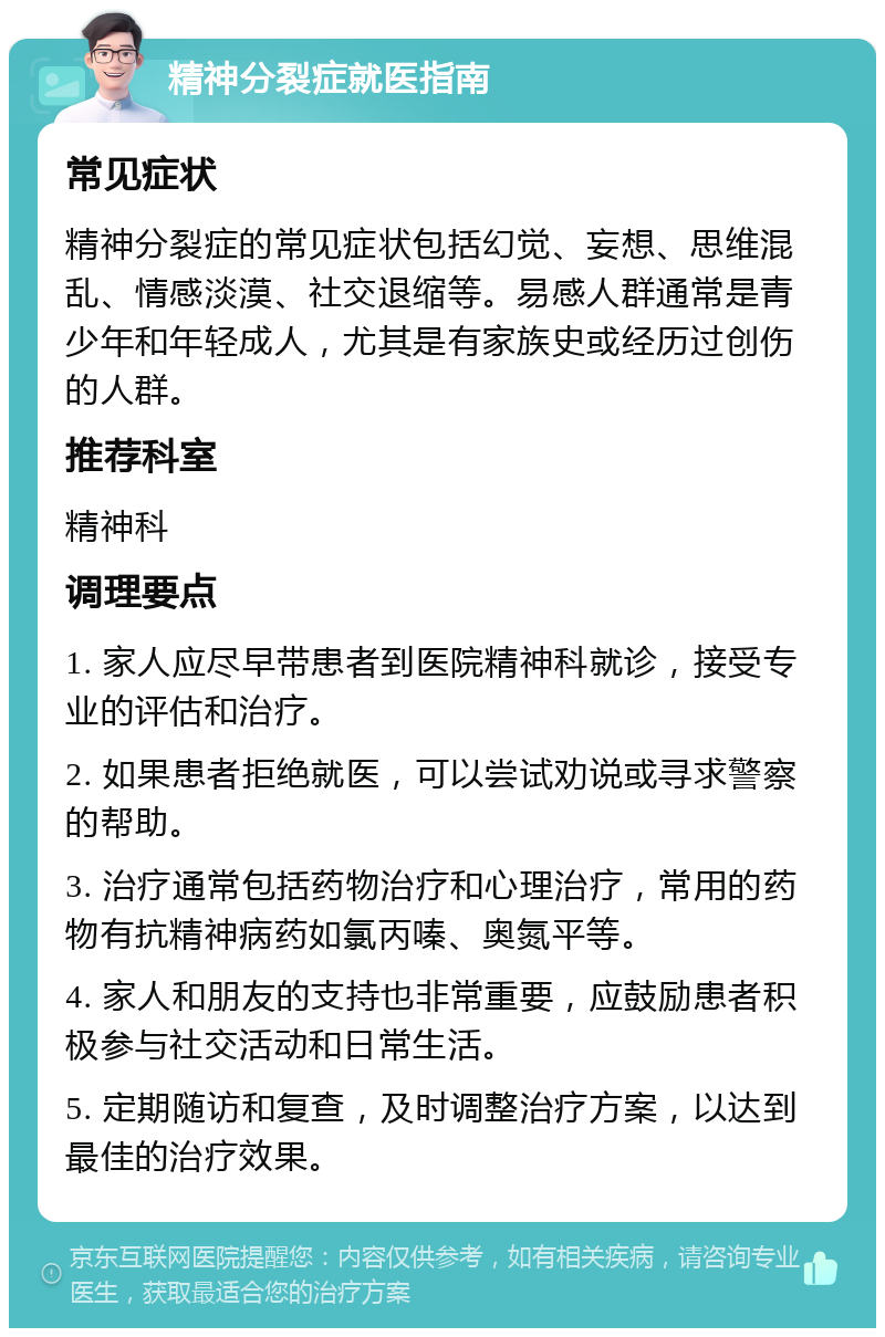 精神分裂症就医指南 常见症状 精神分裂症的常见症状包括幻觉、妄想、思维混乱、情感淡漠、社交退缩等。易感人群通常是青少年和年轻成人，尤其是有家族史或经历过创伤的人群。 推荐科室 精神科 调理要点 1. 家人应尽早带患者到医院精神科就诊，接受专业的评估和治疗。 2. 如果患者拒绝就医，可以尝试劝说或寻求警察的帮助。 3. 治疗通常包括药物治疗和心理治疗，常用的药物有抗精神病药如氯丙嗪、奥氮平等。 4. 家人和朋友的支持也非常重要，应鼓励患者积极参与社交活动和日常生活。 5. 定期随访和复查，及时调整治疗方案，以达到最佳的治疗效果。