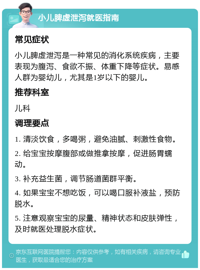 小儿脾虚泄泻就医指南 常见症状 小儿脾虚泄泻是一种常见的消化系统疾病，主要表现为腹泻、食欲不振、体重下降等症状。易感人群为婴幼儿，尤其是1岁以下的婴儿。 推荐科室 儿科 调理要点 1. 清淡饮食，多喝粥，避免油腻、刺激性食物。 2. 给宝宝按摩腹部或做推拿按摩，促进肠胃蠕动。 3. 补充益生菌，调节肠道菌群平衡。 4. 如果宝宝不想吃饭，可以喝口服补液盐，预防脱水。 5. 注意观察宝宝的尿量、精神状态和皮肤弹性，及时就医处理脱水症状。