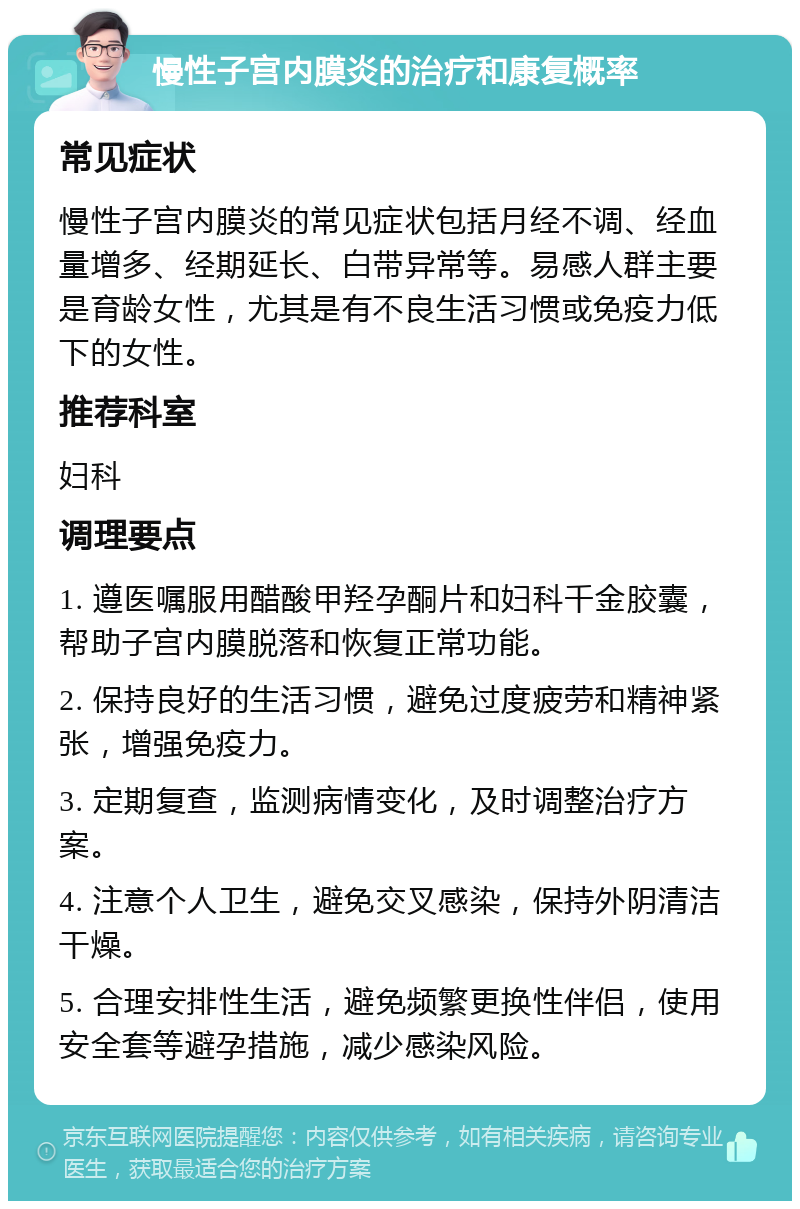 慢性子宫内膜炎的治疗和康复概率 常见症状 慢性子宫内膜炎的常见症状包括月经不调、经血量增多、经期延长、白带异常等。易感人群主要是育龄女性，尤其是有不良生活习惯或免疫力低下的女性。 推荐科室 妇科 调理要点 1. 遵医嘱服用醋酸甲羟孕酮片和妇科千金胶囊，帮助子宫内膜脱落和恢复正常功能。 2. 保持良好的生活习惯，避免过度疲劳和精神紧张，增强免疫力。 3. 定期复查，监测病情变化，及时调整治疗方案。 4. 注意个人卫生，避免交叉感染，保持外阴清洁干燥。 5. 合理安排性生活，避免频繁更换性伴侣，使用安全套等避孕措施，减少感染风险。