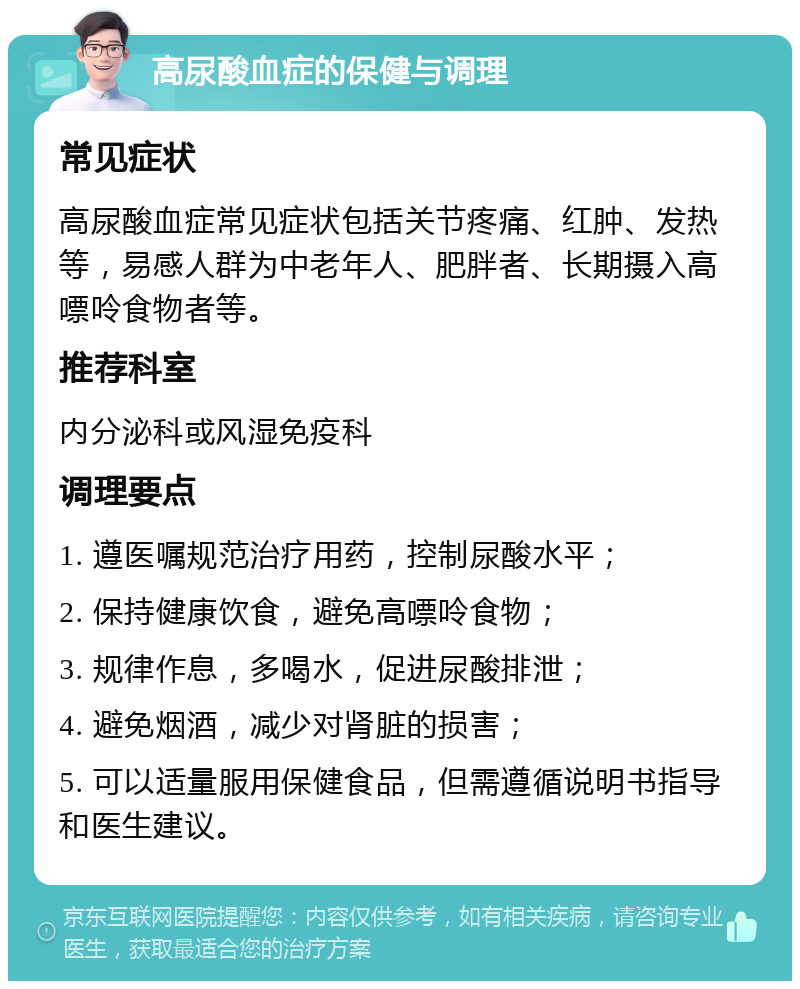 高尿酸血症的保健与调理 常见症状 高尿酸血症常见症状包括关节疼痛、红肿、发热等，易感人群为中老年人、肥胖者、长期摄入高嘌呤食物者等。 推荐科室 内分泌科或风湿免疫科 调理要点 1. 遵医嘱规范治疗用药，控制尿酸水平； 2. 保持健康饮食，避免高嘌呤食物； 3. 规律作息，多喝水，促进尿酸排泄； 4. 避免烟酒，减少对肾脏的损害； 5. 可以适量服用保健食品，但需遵循说明书指导和医生建议。