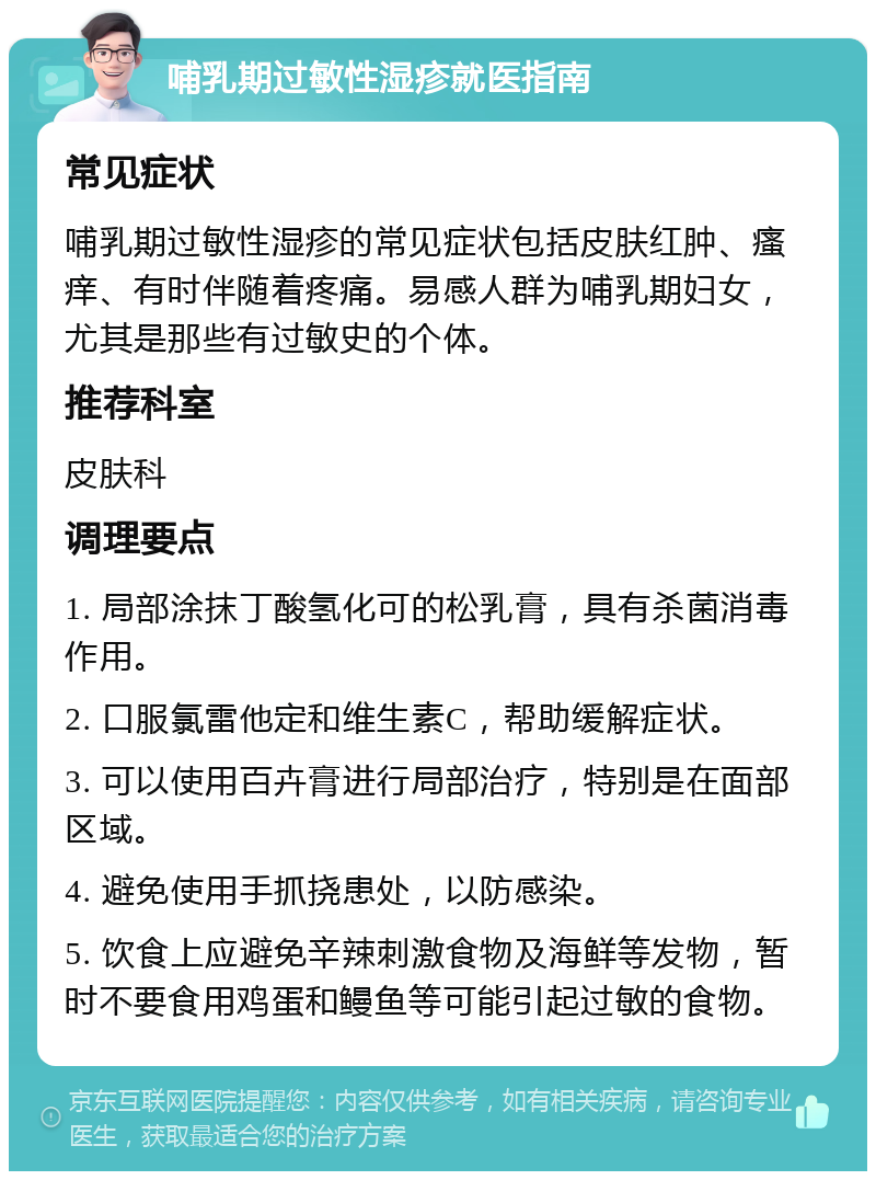 哺乳期过敏性湿疹就医指南 常见症状 哺乳期过敏性湿疹的常见症状包括皮肤红肿、瘙痒、有时伴随着疼痛。易感人群为哺乳期妇女，尤其是那些有过敏史的个体。 推荐科室 皮肤科 调理要点 1. 局部涂抹丁酸氢化可的松乳膏，具有杀菌消毒作用。 2. 口服氯雷他定和维生素C，帮助缓解症状。 3. 可以使用百卉膏进行局部治疗，特别是在面部区域。 4. 避免使用手抓挠患处，以防感染。 5. 饮食上应避免辛辣刺激食物及海鲜等发物，暂时不要食用鸡蛋和鳗鱼等可能引起过敏的食物。