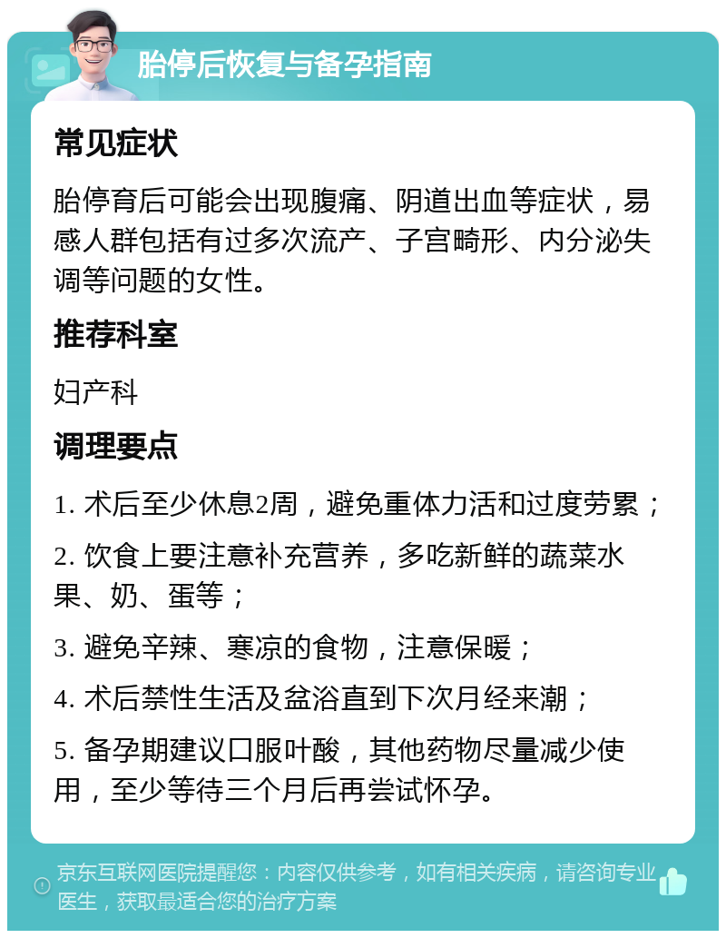 胎停后恢复与备孕指南 常见症状 胎停育后可能会出现腹痛、阴道出血等症状，易感人群包括有过多次流产、子宫畸形、内分泌失调等问题的女性。 推荐科室 妇产科 调理要点 1. 术后至少休息2周，避免重体力活和过度劳累； 2. 饮食上要注意补充营养，多吃新鲜的蔬菜水果、奶、蛋等； 3. 避免辛辣、寒凉的食物，注意保暖； 4. 术后禁性生活及盆浴直到下次月经来潮； 5. 备孕期建议口服叶酸，其他药物尽量减少使用，至少等待三个月后再尝试怀孕。