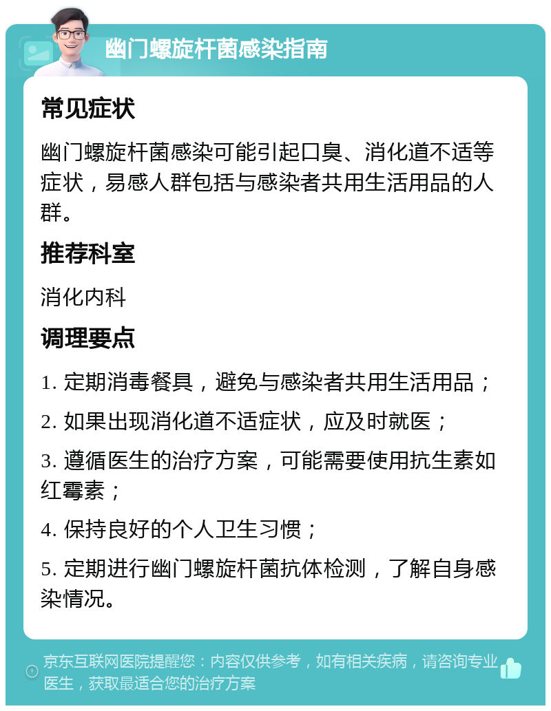 幽门螺旋杆菌感染指南 常见症状 幽门螺旋杆菌感染可能引起口臭、消化道不适等症状，易感人群包括与感染者共用生活用品的人群。 推荐科室 消化内科 调理要点 1. 定期消毒餐具，避免与感染者共用生活用品； 2. 如果出现消化道不适症状，应及时就医； 3. 遵循医生的治疗方案，可能需要使用抗生素如红霉素； 4. 保持良好的个人卫生习惯； 5. 定期进行幽门螺旋杆菌抗体检测，了解自身感染情况。