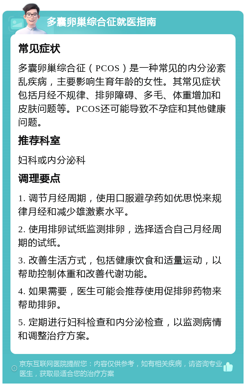 多囊卵巢综合征就医指南 常见症状 多囊卵巢综合征（PCOS）是一种常见的内分泌紊乱疾病，主要影响生育年龄的女性。其常见症状包括月经不规律、排卵障碍、多毛、体重增加和皮肤问题等。PCOS还可能导致不孕症和其他健康问题。 推荐科室 妇科或内分泌科 调理要点 1. 调节月经周期，使用口服避孕药如优思悦来规律月经和减少雄激素水平。 2. 使用排卵试纸监测排卵，选择适合自己月经周期的试纸。 3. 改善生活方式，包括健康饮食和适量运动，以帮助控制体重和改善代谢功能。 4. 如果需要，医生可能会推荐使用促排卵药物来帮助排卵。 5. 定期进行妇科检查和内分泌检查，以监测病情和调整治疗方案。