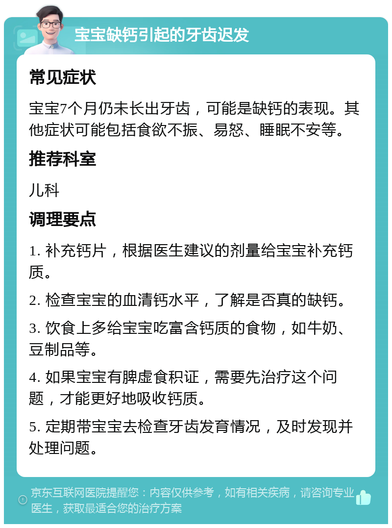 宝宝缺钙引起的牙齿迟发 常见症状 宝宝7个月仍未长出牙齿，可能是缺钙的表现。其他症状可能包括食欲不振、易怒、睡眠不安等。 推荐科室 儿科 调理要点 1. 补充钙片，根据医生建议的剂量给宝宝补充钙质。 2. 检查宝宝的血清钙水平，了解是否真的缺钙。 3. 饮食上多给宝宝吃富含钙质的食物，如牛奶、豆制品等。 4. 如果宝宝有脾虚食积证，需要先治疗这个问题，才能更好地吸收钙质。 5. 定期带宝宝去检查牙齿发育情况，及时发现并处理问题。