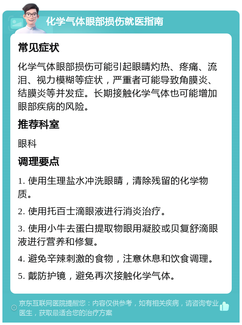 化学气体眼部损伤就医指南 常见症状 化学气体眼部损伤可能引起眼睛灼热、疼痛、流泪、视力模糊等症状，严重者可能导致角膜炎、结膜炎等并发症。长期接触化学气体也可能增加眼部疾病的风险。 推荐科室 眼科 调理要点 1. 使用生理盐水冲洗眼睛，清除残留的化学物质。 2. 使用托百士滴眼液进行消炎治疗。 3. 使用小牛去蛋白提取物眼用凝胶或贝复舒滴眼液进行营养和修复。 4. 避免辛辣刺激的食物，注意休息和饮食调理。 5. 戴防护镜，避免再次接触化学气体。