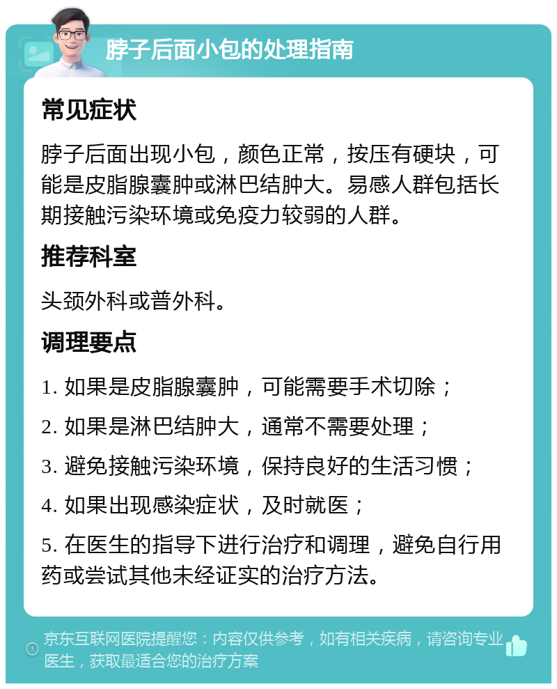 脖子后面小包的处理指南 常见症状 脖子后面出现小包，颜色正常，按压有硬块，可能是皮脂腺囊肿或淋巴结肿大。易感人群包括长期接触污染环境或免疫力较弱的人群。 推荐科室 头颈外科或普外科。 调理要点 1. 如果是皮脂腺囊肿，可能需要手术切除； 2. 如果是淋巴结肿大，通常不需要处理； 3. 避免接触污染环境，保持良好的生活习惯； 4. 如果出现感染症状，及时就医； 5. 在医生的指导下进行治疗和调理，避免自行用药或尝试其他未经证实的治疗方法。