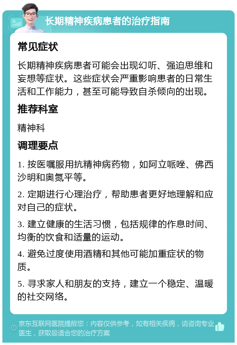 长期精神疾病患者的治疗指南 常见症状 长期精神疾病患者可能会出现幻听、强迫思维和妄想等症状。这些症状会严重影响患者的日常生活和工作能力，甚至可能导致自杀倾向的出现。 推荐科室 精神科 调理要点 1. 按医嘱服用抗精神病药物，如阿立哌唑、佛西沙明和奥氮平等。 2. 定期进行心理治疗，帮助患者更好地理解和应对自己的症状。 3. 建立健康的生活习惯，包括规律的作息时间、均衡的饮食和适量的运动。 4. 避免过度使用酒精和其他可能加重症状的物质。 5. 寻求家人和朋友的支持，建立一个稳定、温暖的社交网络。