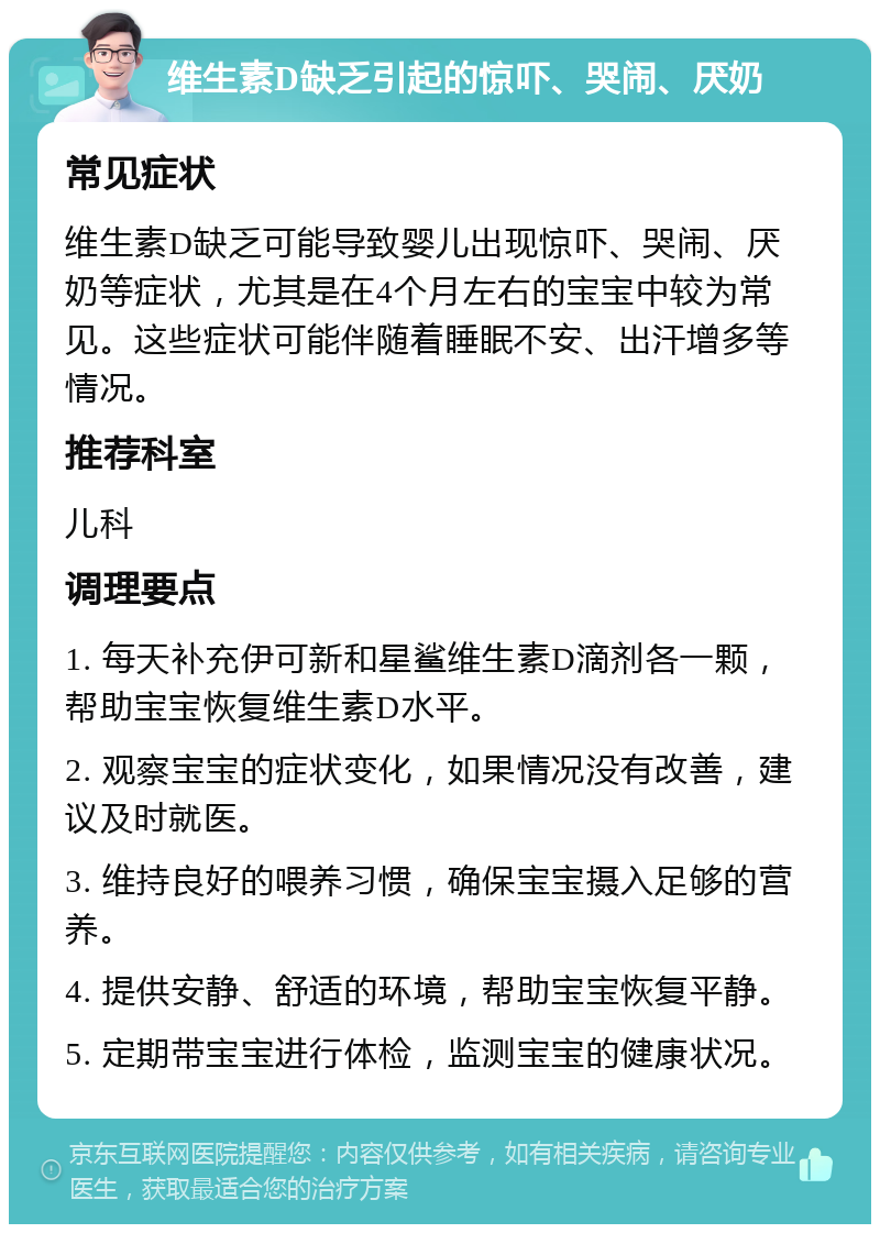 维生素D缺乏引起的惊吓、哭闹、厌奶 常见症状 维生素D缺乏可能导致婴儿出现惊吓、哭闹、厌奶等症状，尤其是在4个月左右的宝宝中较为常见。这些症状可能伴随着睡眠不安、出汗增多等情况。 推荐科室 儿科 调理要点 1. 每天补充伊可新和星鲨维生素D滴剂各一颗，帮助宝宝恢复维生素D水平。 2. 观察宝宝的症状变化，如果情况没有改善，建议及时就医。 3. 维持良好的喂养习惯，确保宝宝摄入足够的营养。 4. 提供安静、舒适的环境，帮助宝宝恢复平静。 5. 定期带宝宝进行体检，监测宝宝的健康状况。