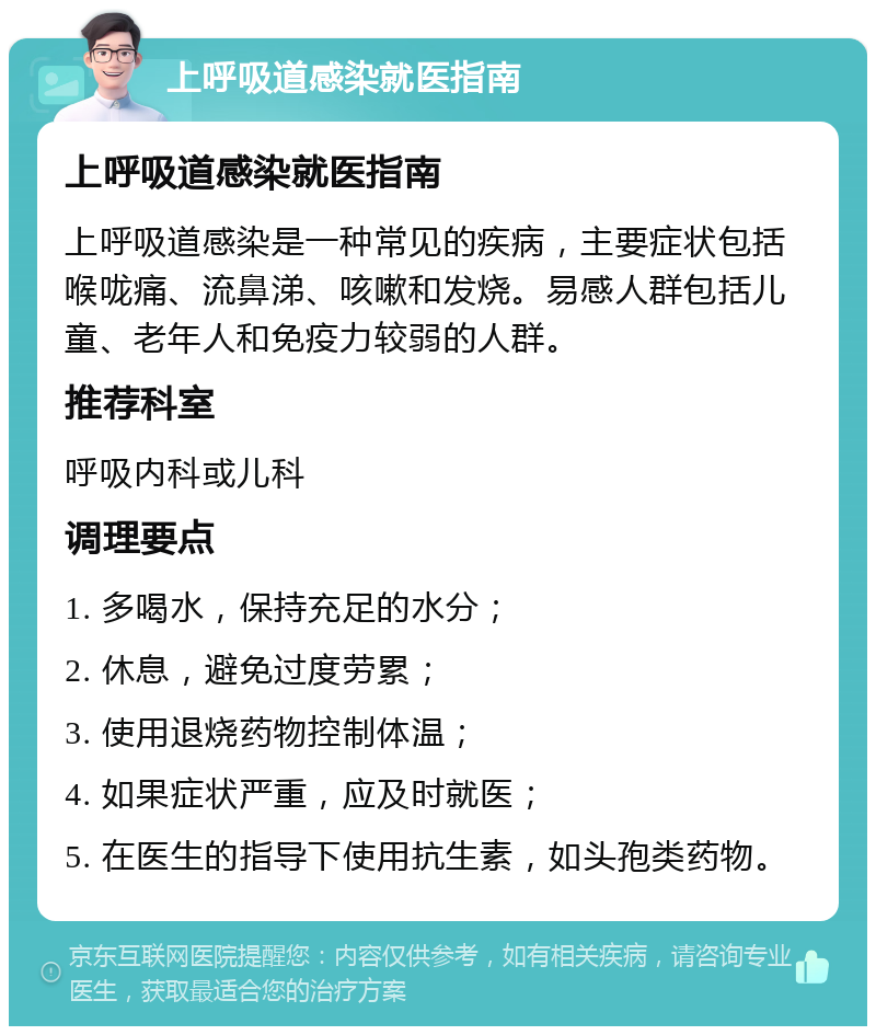 上呼吸道感染就医指南 上呼吸道感染就医指南 上呼吸道感染是一种常见的疾病，主要症状包括喉咙痛、流鼻涕、咳嗽和发烧。易感人群包括儿童、老年人和免疫力较弱的人群。 推荐科室 呼吸内科或儿科 调理要点 1. 多喝水，保持充足的水分； 2. 休息，避免过度劳累； 3. 使用退烧药物控制体温； 4. 如果症状严重，应及时就医； 5. 在医生的指导下使用抗生素，如头孢类药物。