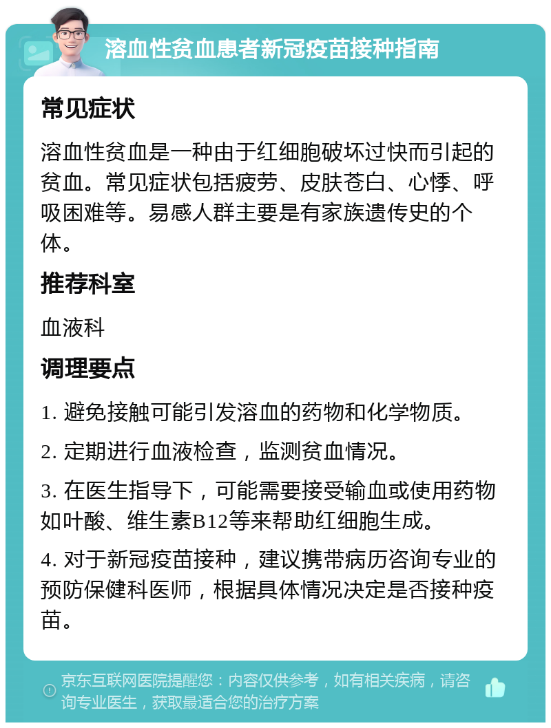 溶血性贫血患者新冠疫苗接种指南 常见症状 溶血性贫血是一种由于红细胞破坏过快而引起的贫血。常见症状包括疲劳、皮肤苍白、心悸、呼吸困难等。易感人群主要是有家族遗传史的个体。 推荐科室 血液科 调理要点 1. 避免接触可能引发溶血的药物和化学物质。 2. 定期进行血液检查，监测贫血情况。 3. 在医生指导下，可能需要接受输血或使用药物如叶酸、维生素B12等来帮助红细胞生成。 4. 对于新冠疫苗接种，建议携带病历咨询专业的预防保健科医师，根据具体情况决定是否接种疫苗。