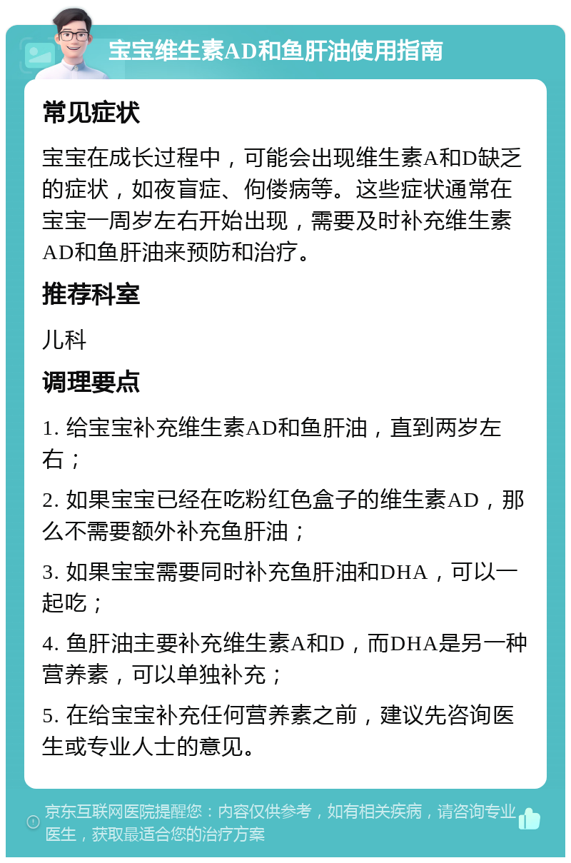 宝宝维生素AD和鱼肝油使用指南 常见症状 宝宝在成长过程中，可能会出现维生素A和D缺乏的症状，如夜盲症、佝偻病等。这些症状通常在宝宝一周岁左右开始出现，需要及时补充维生素AD和鱼肝油来预防和治疗。 推荐科室 儿科 调理要点 1. 给宝宝补充维生素AD和鱼肝油，直到两岁左右； 2. 如果宝宝已经在吃粉红色盒子的维生素AD，那么不需要额外补充鱼肝油； 3. 如果宝宝需要同时补充鱼肝油和DHA，可以一起吃； 4. 鱼肝油主要补充维生素A和D，而DHA是另一种营养素，可以单独补充； 5. 在给宝宝补充任何营养素之前，建议先咨询医生或专业人士的意见。