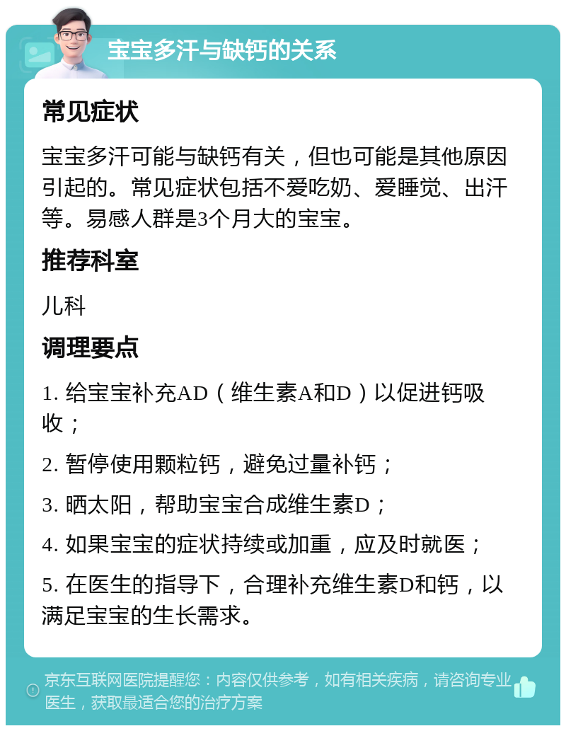 宝宝多汗与缺钙的关系 常见症状 宝宝多汗可能与缺钙有关，但也可能是其他原因引起的。常见症状包括不爱吃奶、爱睡觉、出汗等。易感人群是3个月大的宝宝。 推荐科室 儿科 调理要点 1. 给宝宝补充AD（维生素A和D）以促进钙吸收； 2. 暂停使用颗粒钙，避免过量补钙； 3. 晒太阳，帮助宝宝合成维生素D； 4. 如果宝宝的症状持续或加重，应及时就医； 5. 在医生的指导下，合理补充维生素D和钙，以满足宝宝的生长需求。