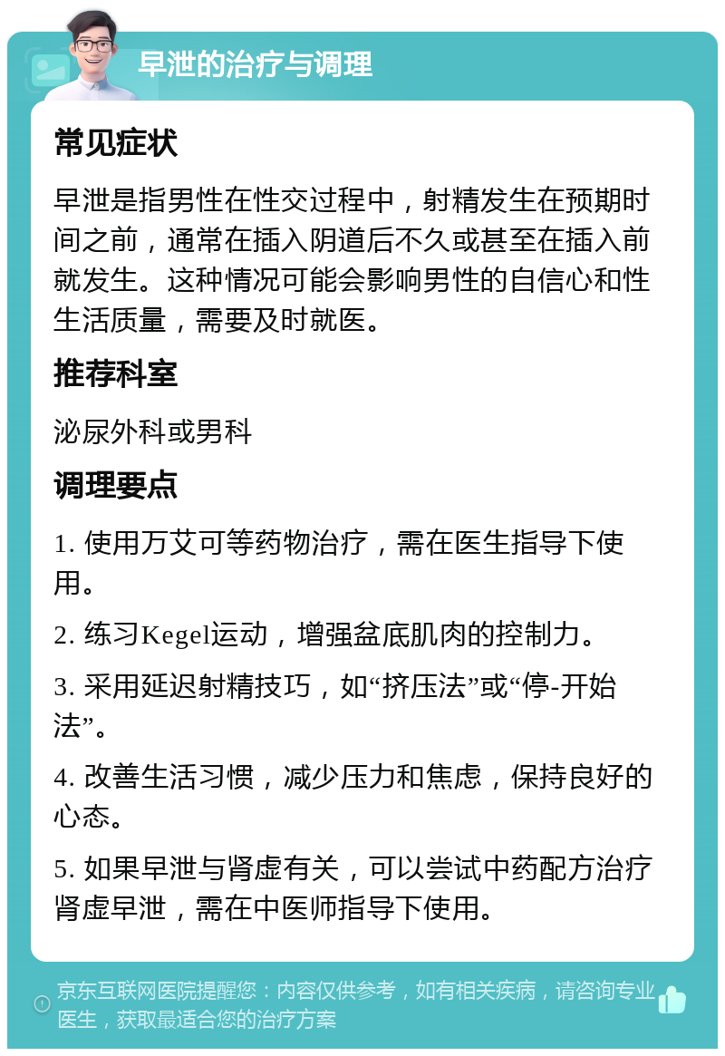 早泄的治疗与调理 常见症状 早泄是指男性在性交过程中，射精发生在预期时间之前，通常在插入阴道后不久或甚至在插入前就发生。这种情况可能会影响男性的自信心和性生活质量，需要及时就医。 推荐科室 泌尿外科或男科 调理要点 1. 使用万艾可等药物治疗，需在医生指导下使用。 2. 练习Kegel运动，增强盆底肌肉的控制力。 3. 采用延迟射精技巧，如“挤压法”或“停-开始法”。 4. 改善生活习惯，减少压力和焦虑，保持良好的心态。 5. 如果早泄与肾虚有关，可以尝试中药配方治疗肾虚早泄，需在中医师指导下使用。