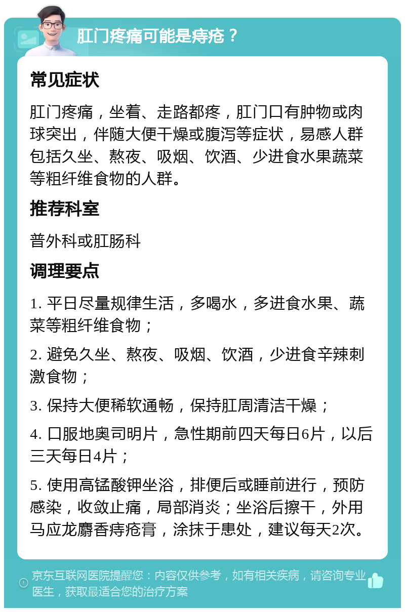 肛门疼痛可能是痔疮？ 常见症状 肛门疼痛，坐着、走路都疼，肛门口有肿物或肉球突出，伴随大便干燥或腹泻等症状，易感人群包括久坐、熬夜、吸烟、饮酒、少进食水果蔬菜等粗纤维食物的人群。 推荐科室 普外科或肛肠科 调理要点 1. 平日尽量规律生活，多喝水，多进食水果、蔬菜等粗纤维食物； 2. 避免久坐、熬夜、吸烟、饮酒，少进食辛辣刺激食物； 3. 保持大便稀软通畅，保持肛周清洁干燥； 4. 口服地奥司明片，急性期前四天每日6片，以后三天每日4片； 5. 使用高锰酸钾坐浴，排便后或睡前进行，预防感染，收敛止痛，局部消炎；坐浴后擦干，外用马应龙麝香痔疮膏，涂抹于患处，建议每天2次。