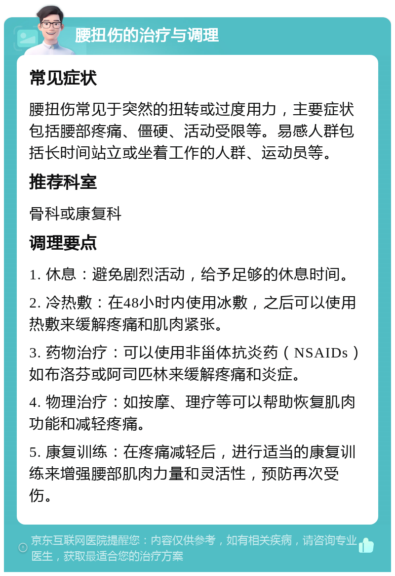 腰扭伤的治疗与调理 常见症状 腰扭伤常见于突然的扭转或过度用力，主要症状包括腰部疼痛、僵硬、活动受限等。易感人群包括长时间站立或坐着工作的人群、运动员等。 推荐科室 骨科或康复科 调理要点 1. 休息：避免剧烈活动，给予足够的休息时间。 2. 冷热敷：在48小时内使用冰敷，之后可以使用热敷来缓解疼痛和肌肉紧张。 3. 药物治疗：可以使用非甾体抗炎药（NSAIDs）如布洛芬或阿司匹林来缓解疼痛和炎症。 4. 物理治疗：如按摩、理疗等可以帮助恢复肌肉功能和减轻疼痛。 5. 康复训练：在疼痛减轻后，进行适当的康复训练来增强腰部肌肉力量和灵活性，预防再次受伤。