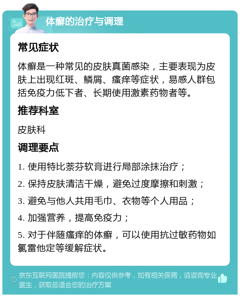 体癣的治疗与调理 常见症状 体癣是一种常见的皮肤真菌感染，主要表现为皮肤上出现红斑、鳞屑、瘙痒等症状，易感人群包括免疫力低下者、长期使用激素药物者等。 推荐科室 皮肤科 调理要点 1. 使用特比萘芬软膏进行局部涂抹治疗； 2. 保持皮肤清洁干燥，避免过度摩擦和刺激； 3. 避免与他人共用毛巾、衣物等个人用品； 4. 加强营养，提高免疫力； 5. 对于伴随瘙痒的体癣，可以使用抗过敏药物如氯雷他定等缓解症状。