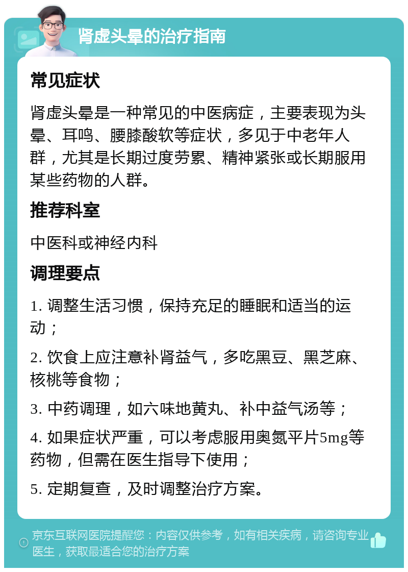 肾虚头晕的治疗指南 常见症状 肾虚头晕是一种常见的中医病症，主要表现为头晕、耳鸣、腰膝酸软等症状，多见于中老年人群，尤其是长期过度劳累、精神紧张或长期服用某些药物的人群。 推荐科室 中医科或神经内科 调理要点 1. 调整生活习惯，保持充足的睡眠和适当的运动； 2. 饮食上应注意补肾益气，多吃黑豆、黑芝麻、核桃等食物； 3. 中药调理，如六味地黄丸、补中益气汤等； 4. 如果症状严重，可以考虑服用奥氮平片5mg等药物，但需在医生指导下使用； 5. 定期复查，及时调整治疗方案。