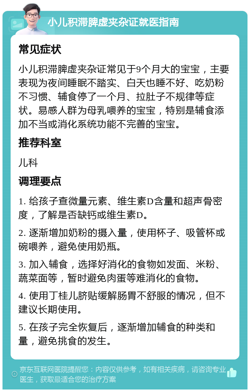 小儿积滞脾虚夹杂证就医指南 常见症状 小儿积滞脾虚夹杂证常见于9个月大的宝宝，主要表现为夜间睡眠不踏实、白天也睡不好、吃奶粉不习惯、辅食停了一个月、拉肚子不规律等症状。易感人群为母乳喂养的宝宝，特别是辅食添加不当或消化系统功能不完善的宝宝。 推荐科室 儿科 调理要点 1. 给孩子查微量元素、维生素D含量和超声骨密度，了解是否缺钙或维生素D。 2. 逐渐增加奶粉的摄入量，使用杯子、吸管杯或碗喂养，避免使用奶瓶。 3. 加入辅食，选择好消化的食物如发面、米粉、蔬菜面等，暂时避免肉蛋等难消化的食物。 4. 使用丁桂儿脐贴缓解肠胃不舒服的情况，但不建议长期使用。 5. 在孩子完全恢复后，逐渐增加辅食的种类和量，避免挑食的发生。