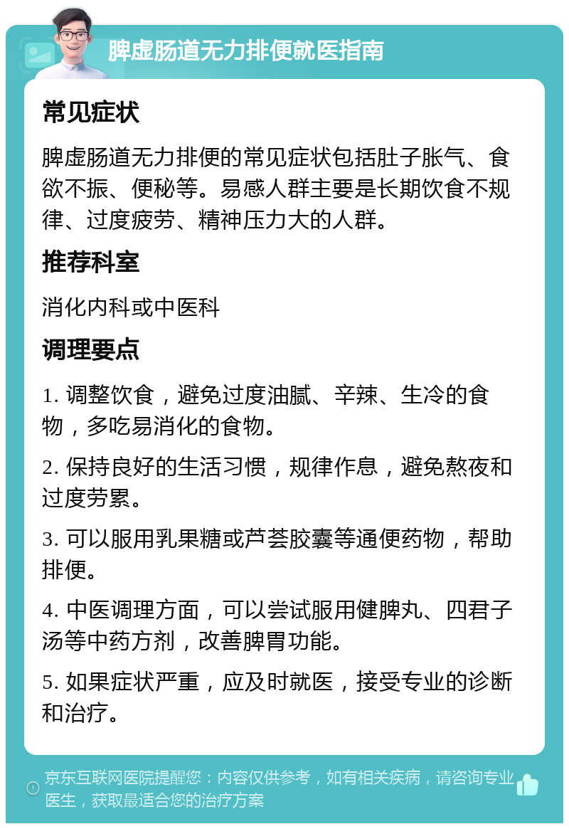 脾虚肠道无力排便就医指南 常见症状 脾虚肠道无力排便的常见症状包括肚子胀气、食欲不振、便秘等。易感人群主要是长期饮食不规律、过度疲劳、精神压力大的人群。 推荐科室 消化内科或中医科 调理要点 1. 调整饮食，避免过度油腻、辛辣、生冷的食物，多吃易消化的食物。 2. 保持良好的生活习惯，规律作息，避免熬夜和过度劳累。 3. 可以服用乳果糖或芦荟胶囊等通便药物，帮助排便。 4. 中医调理方面，可以尝试服用健脾丸、四君子汤等中药方剂，改善脾胃功能。 5. 如果症状严重，应及时就医，接受专业的诊断和治疗。