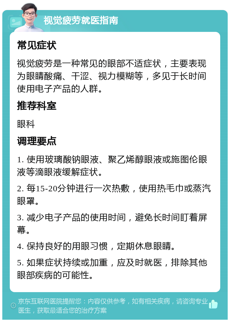 视觉疲劳就医指南 常见症状 视觉疲劳是一种常见的眼部不适症状，主要表现为眼睛酸痛、干涩、视力模糊等，多见于长时间使用电子产品的人群。 推荐科室 眼科 调理要点 1. 使用玻璃酸钠眼液、聚乙烯醇眼液或施图伦眼液等滴眼液缓解症状。 2. 每15-20分钟进行一次热敷，使用热毛巾或蒸汽眼罩。 3. 减少电子产品的使用时间，避免长时间盯着屏幕。 4. 保持良好的用眼习惯，定期休息眼睛。 5. 如果症状持续或加重，应及时就医，排除其他眼部疾病的可能性。