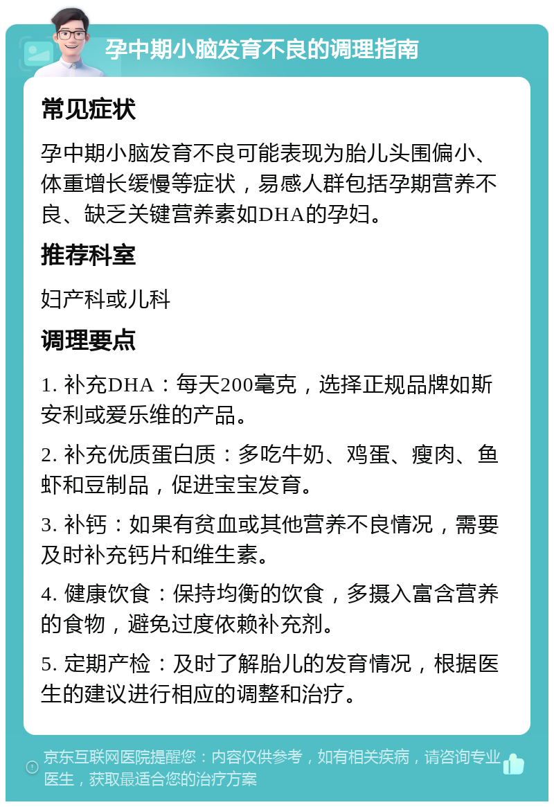 孕中期小脑发育不良的调理指南 常见症状 孕中期小脑发育不良可能表现为胎儿头围偏小、体重增长缓慢等症状，易感人群包括孕期营养不良、缺乏关键营养素如DHA的孕妇。 推荐科室 妇产科或儿科 调理要点 1. 补充DHA：每天200毫克，选择正规品牌如斯安利或爱乐维的产品。 2. 补充优质蛋白质：多吃牛奶、鸡蛋、瘦肉、鱼虾和豆制品，促进宝宝发育。 3. 补钙：如果有贫血或其他营养不良情况，需要及时补充钙片和维生素。 4. 健康饮食：保持均衡的饮食，多摄入富含营养的食物，避免过度依赖补充剂。 5. 定期产检：及时了解胎儿的发育情况，根据医生的建议进行相应的调整和治疗。