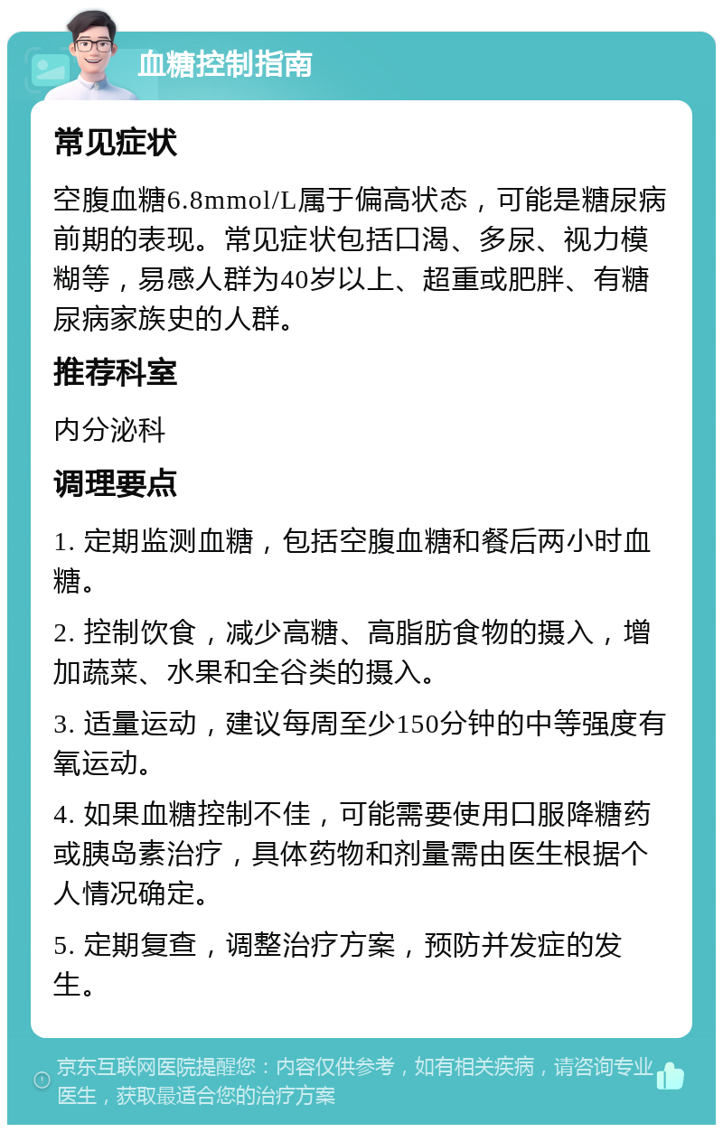 血糖控制指南 常见症状 空腹血糖6.8mmol/L属于偏高状态，可能是糖尿病前期的表现。常见症状包括口渴、多尿、视力模糊等，易感人群为40岁以上、超重或肥胖、有糖尿病家族史的人群。 推荐科室 内分泌科 调理要点 1. 定期监测血糖，包括空腹血糖和餐后两小时血糖。 2. 控制饮食，减少高糖、高脂肪食物的摄入，增加蔬菜、水果和全谷类的摄入。 3. 适量运动，建议每周至少150分钟的中等强度有氧运动。 4. 如果血糖控制不佳，可能需要使用口服降糖药或胰岛素治疗，具体药物和剂量需由医生根据个人情况确定。 5. 定期复查，调整治疗方案，预防并发症的发生。