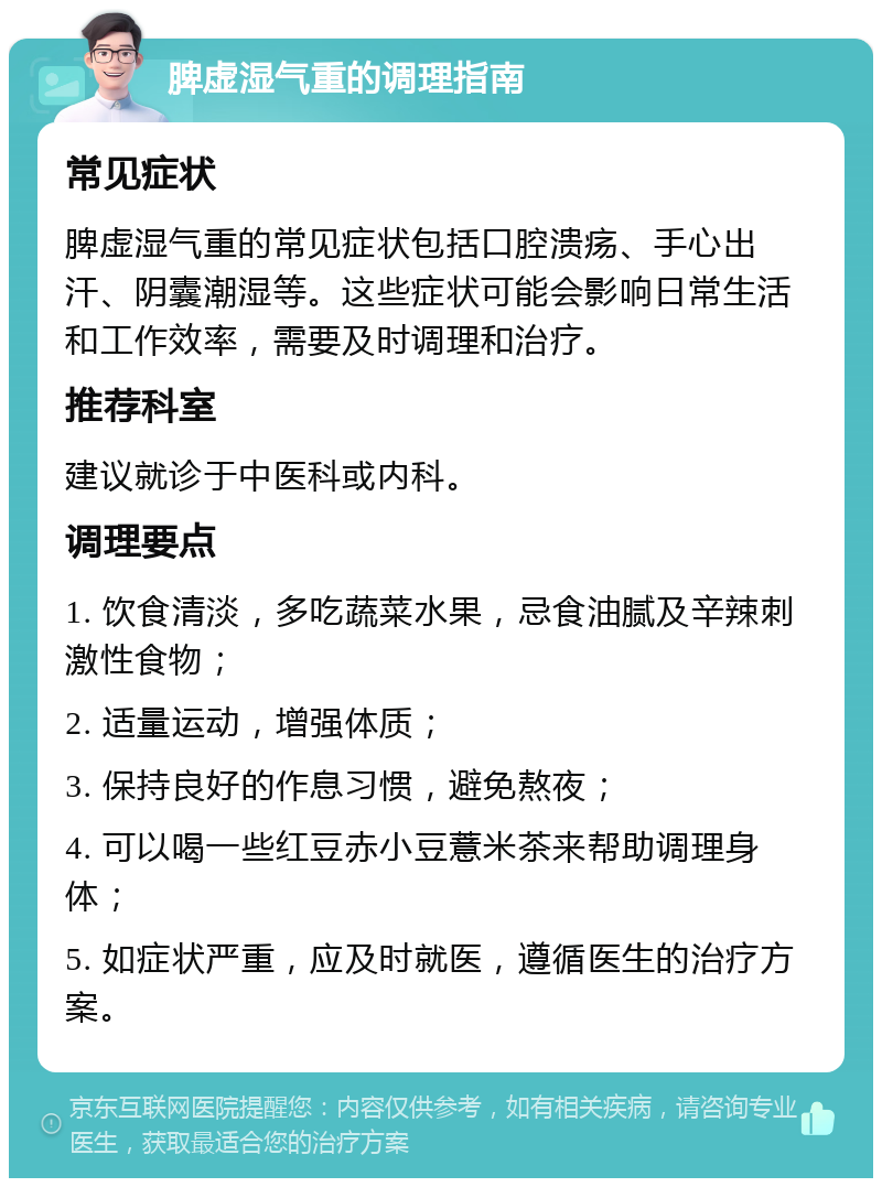 脾虚湿气重的调理指南 常见症状 脾虚湿气重的常见症状包括口腔溃疡、手心出汗、阴囊潮湿等。这些症状可能会影响日常生活和工作效率，需要及时调理和治疗。 推荐科室 建议就诊于中医科或内科。 调理要点 1. 饮食清淡，多吃蔬菜水果，忌食油腻及辛辣刺激性食物； 2. 适量运动，增强体质； 3. 保持良好的作息习惯，避免熬夜； 4. 可以喝一些红豆赤小豆薏米茶来帮助调理身体； 5. 如症状严重，应及时就医，遵循医生的治疗方案。