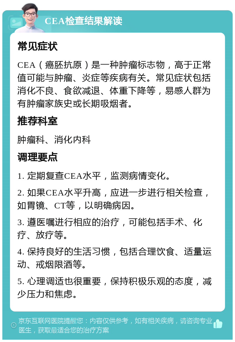 CEA检查结果解读 常见症状 CEA（癌胚抗原）是一种肿瘤标志物，高于正常值可能与肿瘤、炎症等疾病有关。常见症状包括消化不良、食欲减退、体重下降等，易感人群为有肿瘤家族史或长期吸烟者。 推荐科室 肿瘤科、消化内科 调理要点 1. 定期复查CEA水平，监测病情变化。 2. 如果CEA水平升高，应进一步进行相关检查，如胃镜、CT等，以明确病因。 3. 遵医嘱进行相应的治疗，可能包括手术、化疗、放疗等。 4. 保持良好的生活习惯，包括合理饮食、适量运动、戒烟限酒等。 5. 心理调适也很重要，保持积极乐观的态度，减少压力和焦虑。