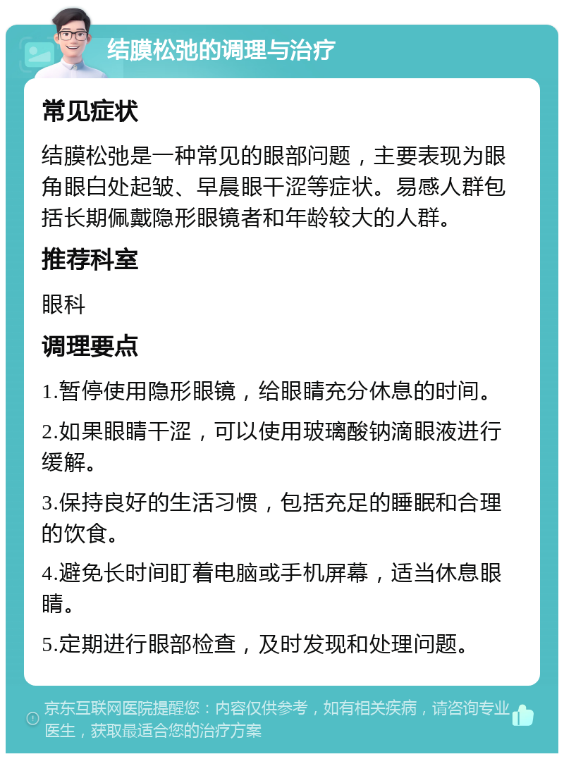 结膜松弛的调理与治疗 常见症状 结膜松弛是一种常见的眼部问题，主要表现为眼角眼白处起皱、早晨眼干涩等症状。易感人群包括长期佩戴隐形眼镜者和年龄较大的人群。 推荐科室 眼科 调理要点 1.暂停使用隐形眼镜，给眼睛充分休息的时间。 2.如果眼睛干涩，可以使用玻璃酸钠滴眼液进行缓解。 3.保持良好的生活习惯，包括充足的睡眠和合理的饮食。 4.避免长时间盯着电脑或手机屏幕，适当休息眼睛。 5.定期进行眼部检查，及时发现和处理问题。