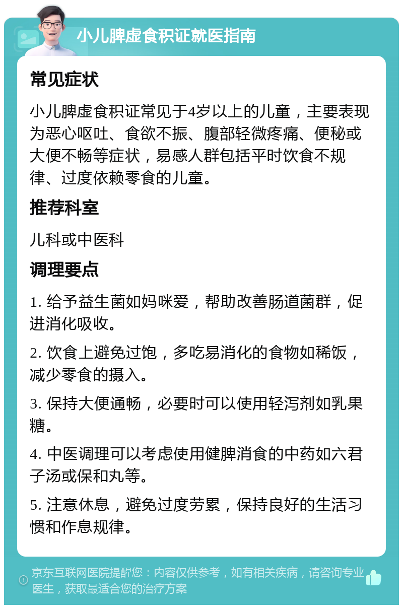 小儿脾虚食积证就医指南 常见症状 小儿脾虚食积证常见于4岁以上的儿童，主要表现为恶心呕吐、食欲不振、腹部轻微疼痛、便秘或大便不畅等症状，易感人群包括平时饮食不规律、过度依赖零食的儿童。 推荐科室 儿科或中医科 调理要点 1. 给予益生菌如妈咪爱，帮助改善肠道菌群，促进消化吸收。 2. 饮食上避免过饱，多吃易消化的食物如稀饭，减少零食的摄入。 3. 保持大便通畅，必要时可以使用轻泻剂如乳果糖。 4. 中医调理可以考虑使用健脾消食的中药如六君子汤或保和丸等。 5. 注意休息，避免过度劳累，保持良好的生活习惯和作息规律。