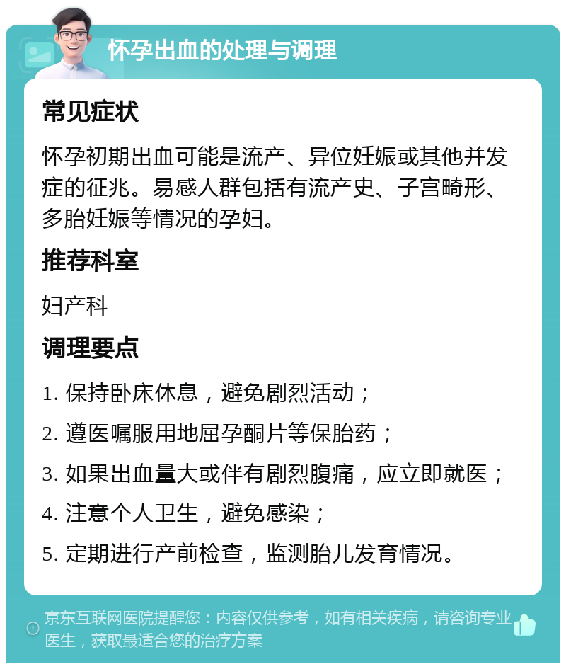 怀孕出血的处理与调理 常见症状 怀孕初期出血可能是流产、异位妊娠或其他并发症的征兆。易感人群包括有流产史、子宫畸形、多胎妊娠等情况的孕妇。 推荐科室 妇产科 调理要点 1. 保持卧床休息，避免剧烈活动； 2. 遵医嘱服用地屈孕酮片等保胎药； 3. 如果出血量大或伴有剧烈腹痛，应立即就医； 4. 注意个人卫生，避免感染； 5. 定期进行产前检查，监测胎儿发育情况。