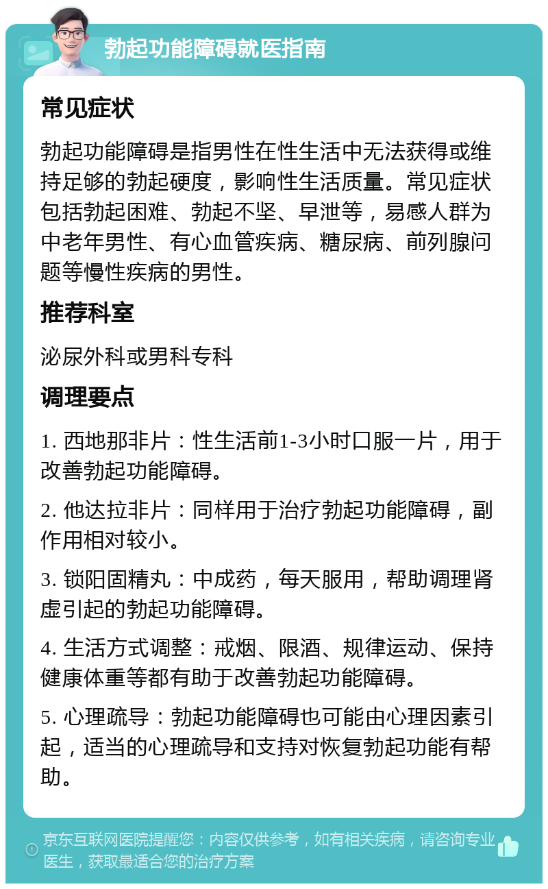 勃起功能障碍就医指南 常见症状 勃起功能障碍是指男性在性生活中无法获得或维持足够的勃起硬度，影响性生活质量。常见症状包括勃起困难、勃起不坚、早泄等，易感人群为中老年男性、有心血管疾病、糖尿病、前列腺问题等慢性疾病的男性。 推荐科室 泌尿外科或男科专科 调理要点 1. 西地那非片：性生活前1-3小时口服一片，用于改善勃起功能障碍。 2. 他达拉非片：同样用于治疗勃起功能障碍，副作用相对较小。 3. 锁阳固精丸：中成药，每天服用，帮助调理肾虚引起的勃起功能障碍。 4. 生活方式调整：戒烟、限酒、规律运动、保持健康体重等都有助于改善勃起功能障碍。 5. 心理疏导：勃起功能障碍也可能由心理因素引起，适当的心理疏导和支持对恢复勃起功能有帮助。