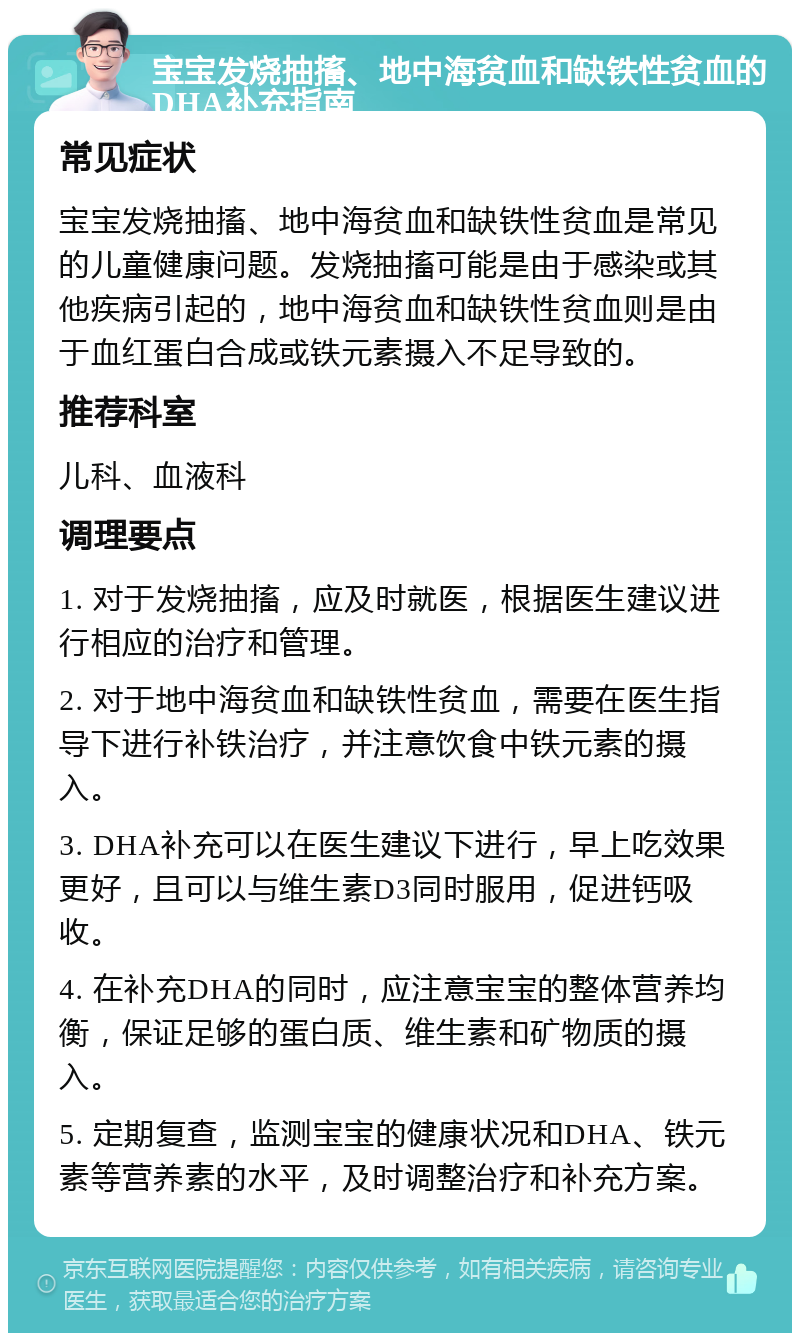 宝宝发烧抽搐、地中海贫血和缺铁性贫血的DHA补充指南 常见症状 宝宝发烧抽搐、地中海贫血和缺铁性贫血是常见的儿童健康问题。发烧抽搐可能是由于感染或其他疾病引起的，地中海贫血和缺铁性贫血则是由于血红蛋白合成或铁元素摄入不足导致的。 推荐科室 儿科、血液科 调理要点 1. 对于发烧抽搐，应及时就医，根据医生建议进行相应的治疗和管理。 2. 对于地中海贫血和缺铁性贫血，需要在医生指导下进行补铁治疗，并注意饮食中铁元素的摄入。 3. DHA补充可以在医生建议下进行，早上吃效果更好，且可以与维生素D3同时服用，促进钙吸收。 4. 在补充DHA的同时，应注意宝宝的整体营养均衡，保证足够的蛋白质、维生素和矿物质的摄入。 5. 定期复查，监测宝宝的健康状况和DHA、铁元素等营养素的水平，及时调整治疗和补充方案。